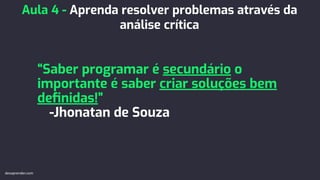 “Saber programar é secundário o
importante é saber criar soluções bem
deﬁnidas!”
-Jhonatan de Souza
Aula 4 - Aprenda resolver problemas através da
análise crítica
devaprender.com
 