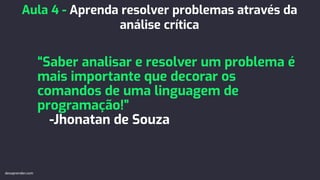“Saber analisar e resolver um problema é
mais importante que decorar os
comandos de uma linguagem de
programação!”
-Jhonatan de Souza
Aula 4 - Aprenda resolver problemas através da
análise crítica
devaprender.com
 
