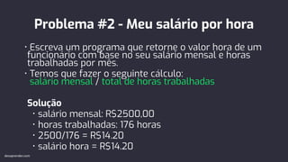 Problema #2 - Meu salário por hora
• Escreva um programa que retorne o valor hora de um
funcionário com base no seu salário mensal e horas
trabalhadas por mês.
• Temos que fazer o seguinte cálculo:
salário mensal / total de horas trabalhadas
Solução
• salário mensal: R$2500,00
• horas trabalhadas: 176 horas
• 2500/176 = R$14.20
• salário hora = R$14.20
devaprender.com
 