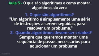 1. O que são algoritimos?
“Um algoritimo é simplesmente uma série
de instruções a serem seguidas, para
resolver um problema.”
2. Quando algoritimos devem ser criados?
Sempre que queremos montar uma
sequência de passos necessários para
solucionar um problema
Aula 5 - O que são algoritimos e como montar
algoritimos do zero
devaprender.com
 