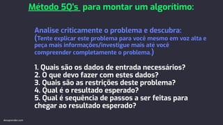 Analise criticamente o problema e descubra:
(Tente explicar este problema para você mesmo em voz alta e
peça mais informações/investigue mais até você
compreender completamente o problema.)
1. Quais são os dados de entrada necessários?
2. O que devo fazer com estes dados?
3. Quais são as restrições deste problema?
4. Qual é o resultado esperado?
5. Qual é sequência de passos a ser feitas para
chegar ao resultado esperado?
Método 5Q's para montar um algorítimo:
devaprender.com
 