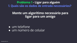 Monte um algoritimo necessário para
ligar para um amigo
● um telefone
● um número de celular
Problema 1 - Ligar para alguém
1. Quais são os dados de entrada necessários?
devaprender.com
 