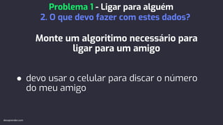 Monte um algoritimo necessário para
ligar para um amigo
● devo usar o celular para discar o número
do meu amigo
Problema 1 - Ligar para alguém
2. O que devo fazer com estes dados?
devaprender.com
 