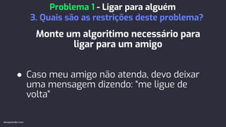 Monte um algoritimo necessário para
ligar para um amigo
● Caso meu amigo não atenda, devo deixar
uma mensagem dizendo: “me ligue de
volta”
Problema 1 - Ligar para alguém
3. Quais são as restrições deste problema?
devaprender.com
 