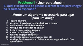 Monte um algoritimo necessário para ligar
para um amigo
1. Pegar o telefone
2. se estiver travado por senha, destrave o celular
3. veriﬁque se há sinal da operadora
4. navegue até o discador do celular
5. digite o número do seu amigo
6. aperte no botão de “ligar”
7. aguarde a ligação completar
8. se a ligação completar, conversar com ele
9. se a ligação não completar, deixar uma mensagem dizendo “me
ligue de volta”
Problema 1 - Ligar para alguém
5. Qual é sequência de passos a serem feitas para chegar
ao resultado esperado?
devaprender.com
 