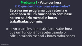 Escreva um programa que retorna o
valor hora de um funcionário com base
no seu salário mensal e horas
trabalhadas por mês.
● devo usar eles para calcular o valor hora
que um funcionário recebe usando o
cálculo salário mensal / horas trabalhadas
Problema 1 - Valor por hora
2. O que devo fazer com estes dados?
devaprender.com
 
