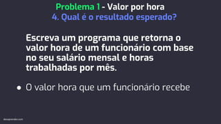 Escreva um programa que retorna o
valor hora de um funcionário com base
no seu salário mensal e horas
trabalhadas por mês.
● O valor hora que um funcionário recebe
Problema 1 - Valor por hora
4. Qual é o resultado esperado?
devaprender.com
 