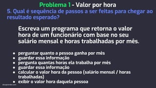 Escreva um programa que retorna o valor
hora de um funcionário com base no seu
salário mensal e horas trabalhadas por mês.
● perguntar quanto a pessoa ganha por mês
● guardar essa informação
● pergunta quantas horas ela trabalha por mês
● guardar essa informação
● calcular o valor hora da pessoa (salário mensal / horas
trabalhadas)
● exibir o valor hora daquela pessoa
Problema 1 - Valor por hora
5. Qual é sequência de passos a ser feitas para chegar ao
resultado esperado?
devaprender.com
 
