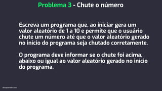 Escreva um programa que, ao iniciar gera um
valor aleatório de 1 a 10 e permite que o usuário
chute um número até que o valor aleatório gerado
no início do programa seja chutado corretamente.
O programa deve informar se o chute foi acima,
abaixo ou igual ao valor aleatório gerado no início
do programa.
Problema 3 - Chute o número
devaprender.com
 
