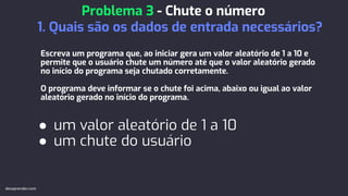 Escreva um programa que, ao iniciar gera um valor aleatório de 1 a 10 e
permite que o usuário chute um número até que o valor aleatório gerado
no início do programa seja chutado corretamente.
O programa deve informar se o chute foi acima, abaixo ou igual ao valor
aleatório gerado no início do programa.
● um valor aleatório de 1 a 10
● um chute do usuário
Problema 3 - Chute o número
1. Quais são os dados de entrada necessários?
devaprender.com
 