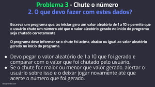 Escreva um programa que, ao iniciar gera um valor aleatório de 1 a 10 e permite que
o usuário chute um número até que o valor aleatório gerado no início do programa
seja chutado corretamente.
O programa deve informar se o chute foi acima, abaixo ou igual ao valor aleatório
gerado no início do programa.
● Devo pegar o valor aleatório de 1 a 10 que foi gerado e
comparar com o valor que foi chutado pelo usuário.
● Se o chute for maior ou menor que valor gerado, alertar o
usuário sobre isso e o deixar jogar novamente até que
acerte o número que foi gerado.
Problema 3 - Chute o número
2. O que devo fazer com estes dados?
devaprender.com
 