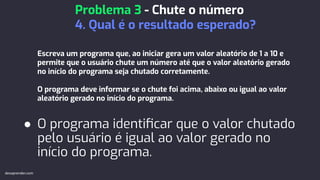 Escreva um programa que, ao iniciar gera um valor aleatório de 1 a 10 e
permite que o usuário chute um número até que o valor aleatório gerado
no início do programa seja chutado corretamente.
O programa deve informar se o chute foi acima, abaixo ou igual ao valor
aleatório gerado no início do programa.
● O programa identiﬁcar que o valor chutado
pelo usuário é igual ao valor gerado no
início do programa.
Problema 3 - Chute o número
4. Qual é o resultado esperado?
devaprender.com
 