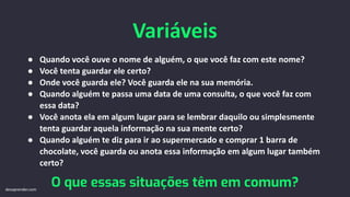 Variáveis
● Quando você ouve o nome de alguém, o que você faz com este nome?
● Você tenta guardar ele certo?
● Onde você guarda ele? Você guarda ele na sua memória.
● Quando alguém te passa uma data de uma consulta, o que você faz com
essa data?
● Você anota ela em algum lugar para se lembrar daquilo ou simplesmente
tenta guardar aquela informação na sua mente certo?
● Quando alguém te diz para ir ao supermercado e comprar 1 barra de
chocolate, você guarda ou anota essa informação em algum lugar também
certo?
O que essas situações têm em comum?
devaprender.com
 