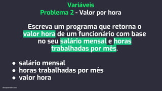 Escreva um programa que retorna o
valor hora de um funcionário com base
no seu salário mensal e horas
trabalhadas por mês.
● salário mensal
● horas trabalhadas por mês
● valor hora
Variáveis
Problema 2 - Valor por hora
devaprender.com
 