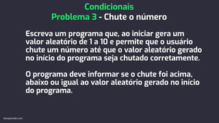 Escreva um programa que, ao iniciar gera um
valor aleatório de 1 a 10 e permite que o usuário
chute um número até que o valor aleatório gerado
no início do programa seja chutado corretamente.
O programa deve informar se o chute foi acima,
abaixo ou igual ao valor aleatório gerado no início
do programa.
Condicionais
Problema 3 - Chute o número
devaprender.com
 