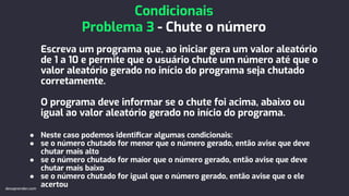 Escreva um programa que, ao iniciar gera um valor aleatório
de 1 a 10 e permite que o usuário chute um número até que o
valor aleatório gerado no início do programa seja chutado
corretamente.
O programa deve informar se o chute foi acima, abaixo ou
igual ao valor aleatório gerado no início do programa.
● Neste caso podemos identiﬁcar algumas condicionais:
● se o número chutado for menor que o número gerado, então avise que deve
chutar mais alto
● se o número chutado for maior que o número gerado, então avise que deve
chutar mais baixo
● se o número chutado for igual que o número gerado, então avise que o ele
acertou
Condicionais
Problema 3 - Chute o número
devaprender.com
 