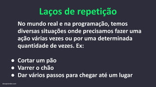 Laços de repetição
No mundo real e na programação, temos
diversas situações onde precisamos fazer uma
ação várias vezes ou por uma determinada
quantidade de vezes. Ex:
● Cortar um pão
● Varrer o chão
● Dar vários passos para chegar até um lugar
devaprender.com
 