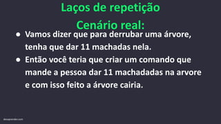 Laços de repetição
Cenário real:
● Vamos dizer que para derrubar uma árvore,
tenha que dar 11 machadas nela.
● Então você teria que criar um comando que
mande a pessoa dar 11 machadadas na arvore
e com isso feito a árvore cairia.
devaprender.com
 