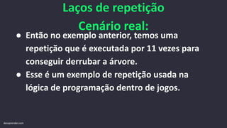 Laços de repetição
Cenário real:
● Então no exemplo anterior, temos uma
repetição que é executada por 11 vezes para
conseguir derrubar a árvore.
● Esse é um exemplo de repetição usada na
lógica de programação dentro de jogos.
devaprender.com
 