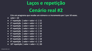 Laços e repetição
Cenário real #2
Crie um programa que recebe um número e o incrementa por 1 por 10 vezes.
● valor = 10
● 1° repetição | valor = valor + 1 | 11
● 2° repetição | valor = valor + 1 | 12
● 3° repetição | valor = valor + 1 | 13
● 4° repetição | valor = valor + 1 | 14
● 5° repetição | valor = valor + 1 | 15
● 6° repetição | valor = valor + 1 | 16
● 7° repetição | valor = valor + 1 | 17
● 8° repetição | valor = valor + 1 | 18
● 9° repetição | valor = valor + 1 | 19
● 10° repetição | valor = valor + 1 | 20
devaprender.com
 