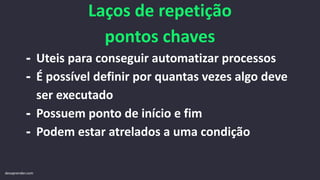 Laços de repetição
pontos chaves
- Uteis para conseguir automatizar processos
- É possível definir por quantas vezes algo deve
ser executado
- Possuem ponto de início e fim
- Podem estar atrelados a uma condição
devaprender.com
 