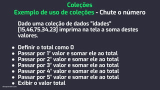 Dado uma coleção de dados "idades"
[15,46,75,34,23] imprima na tela a soma destes
valores.
● Deﬁnir o total como 0
● Passar por 1° valor e somar ele ao total
● Passar por 2° valor e somar ele ao total
● Passar por 3° valor e somar ele ao total
● Passar por 4° valor e somar ele ao total
● Passar por 5° valor e somar ele ao total
● Exibir o valor total
Coleções
Exemplo de uso de coleções - Chute o número
devaprender.com
 