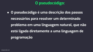 ● O pseudocódigo é uma descrição dos passos
necessários para resolver um determinado
problema em uma linguagem natural, que não
está ligada diretamente a uma linguagem de
programação
O pseudocódigo:
devaprender.com
 