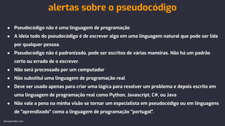 ● Pseudocódigo não é uma linguagem de programação
● A ideia todo do pseudocódigo é de escrever algo em uma linguagem natural que pode ser lida
por qualquer pessoa.
● Pseudocódigo não é padronizado, pode ser escritos de várias maneiras. Não há um padrão
certo ou errado de o escrever.
● Não será processado por um computador
● Não substitui uma linguagem de programação real
● Deve ser usado apenas para criar uma lógica para resolver um problema e depois escrito em
uma linguagem de programação real como Python, Javascript, C#, ou Java
● Não vale a pena na minha visão se tornar um especialista em pseudocódigo ou em linguagens
de "aprendizado" como a linguagem de programação "portugol".
alertas sobre o pseudocódigo
devaprender.com
 