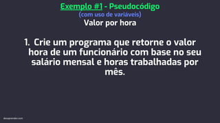 1. Crie um programa que retorne o valor
hora de um funcionário com base no seu
salário mensal e horas trabalhadas por
mês.
Exemplo #1 - Pseudocódigo
(com uso de variáveis)
Valor por hora
devaprender.com
 