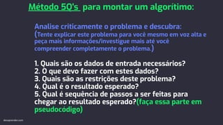 Analise criticamente o problema e descubra:
(Tente explicar este problema para você mesmo em voz alta e
peça mais informações/investigue mais até você
compreender completamente o problema.)
1. Quais são os dados de entrada necessários?
2. O que devo fazer com estes dados?
3. Quais são as restrições deste problema?
4. Qual é o resultado esperado?
5. Qual é sequência de passos a ser feitas para
chegar ao resultado esperado?(faça essa parte em
pseudocódigo)
Método 5Q's para montar um algorítimo:
devaprender.com
 