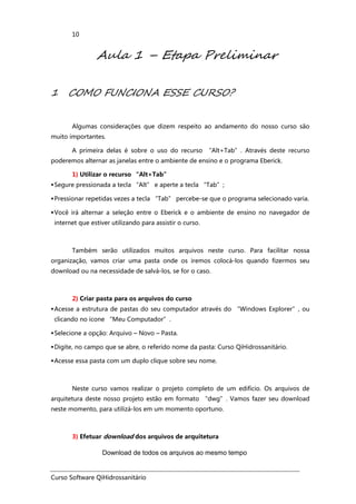 Curso Software QiHidrossanitário
10
Aula 1 – Etapa Preliminar
1 COMO FUNCIONA ESSE CURSO?
Algumas considerações que dizem respeito ao andamento do nosso curso são
muito importantes.
A primeira delas é sobre o uso do recurso “Alt+Tab”. Através deste recurso
poderemos alternar as janelas entre o ambiente de ensino e o programa Eberick.
1) Utilizar o recurso “Alt+Tab”
Segure pressionada a tecla “Alt” e aperte a tecla “Tab”;
Pressionar repetidas vezes a tecla “Tab” percebe-se que o programa selecionado varia.
Você irá alternar a seleção entre o Eberick e o ambiente de ensino no navegador de
internet que estiver utilizando para assistir o curso.
Também serão utilizados muitos arquivos neste curso. Para facilitar nossa
organização, vamos criar uma pasta onde os iremos colocá-los quando fizermos seu
download ou na necessidade de salvá-los, se for o caso.
2) Criar pasta para os arquivos do curso
Acesse a estrutura de pastas do seu computador através do “Windows Explorer”, ou
clicando no ícone “Meu Computador”.
Selecione a opção: Arquivo – Novo – Pasta.
Digite, no campo que se abre, o referido nome da pasta: Curso QiHidrossanitário.
Acesse essa pasta com um duplo clique sobre seu nome.
Neste curso vamos realizar o projeto completo de um edifício. Os arquivos de
arquitetura deste nosso projeto estão em formato “dwg”. Vamos fazer seu download
neste momento, para utilizá-los em um momento oportuno.
3) Efetuar download dos arquivos de arquitetura
Download de todos os arquivos ao mesmo tempo
 
