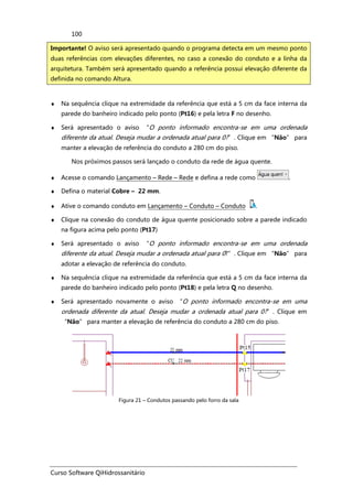 Curso Software QiHidrossanitário
100
♦ Na sequência clique na extremidade da referência que está a 5 cm da face interna da
parede do banheiro indicado pelo ponto (Pt16) e pela letra F no desenho.
♦ Será apresentado o aviso “O ponto informado encontra-se em uma ordenada
diferente da atual. Deseja mudar a ordenada atual para 0?”. Clique em “Não” para
manter a elevação de referência do conduto a 280 cm do piso.
Nos próximos passos será lançado o conduto da rede de água quente.
♦ Acesse o comando Lançamento – Rede – Rede e defina a rede como .
♦ Defina o material Cobre – 22 mm.
♦ Ative o comando conduto em Lançamento – Conduto – Conduto .
♦ Clique na conexão do conduto de água quente posicionado sobre a parede indicado
na figura acima pelo ponto (Pt17)
♦ Será apresentado o aviso “O ponto informado encontra-se em uma ordenada
diferente da atual. Deseja mudar a ordenada atual para 0?”. Clique em “Não” para
adotar a elevação de referência do conduto.
♦ Na sequência clique na extremidade da referência que está a 5 cm da face interna da
parede do banheiro indicado pelo ponto (Pt18) e pela letra Q no desenho.
♦ Será apresentado novamente o aviso “O ponto informado encontra-se em uma
ordenada diferente da atual. Deseja mudar a ordenada atual para 0?”. Clique em
“Não” para manter a elevação de referência do conduto a 280 cm do piso.
Figura 21 – Condutos passando pelo forro da sala
Importante! O aviso será apresentado quando o programa detecta em um mesmo ponto
duas referências com elevações diferentes, no caso a conexão do conduto e a linha da
arquitetura. Também será apresentado quando a referência possui elevação diferente da
definida no comando Altura.
 
