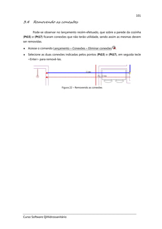 Curso Software QiHidrossanitário
101
3.4 Removendo as conexões
Pode-se observar no lançamento recém-efetuado, que sobre a parede da cozinha
(Pt15) e (Pt17) ficaram conexões que não terão utilidade, sendo assim as mesmas devem
ser removidas.
♦ Acesse o comando Lançamento – Conexões – Eliminar conexões .
♦ Selecione as duas conexões indicadas pelos pontos (Pt15) e (Pt17), em seguida tecle
<Enter> para removê-las.
Figura 22 – Removendo as conexões
 