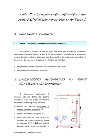 Curso Software QiHidrossanitário
102
Aula 7 - Lançamento automático da
rede hidráulica no pavimento Tipo 1
1 INICIANDO O PROJETO
Etapa 19 – Arquivo: Curso QiHidrossanitário (Etapa 19)
Iniciaremos o projeto da rede de água fria nesta aula através do lançamento
automático. Conforme vimos na Aula 6, foi demonstrado como efetuar o lançamento
manual da rede hidráulica. Nesta aula abordaremos além do lançamento automático, o
lançamento do aquecedor de passagem e hidrômetro individual
♦ Lançamento e dimensionamento do aquecedor de passagem
♦ Lançamento do hidrômetro individual
2 LANÇAMENTO AUTOMÁTICO DA REDE
HIDRÁULICA NO BANHEIRO
O lançamento automático é
realizado somente dentro do detalhe
isométrico, logo será criado um detalhe
envolvendo toda a região do banheiro.
♦ Acesse o comando Operações –
Detalhe – Detalhe isométrico .
♦ Ativer a ferramenta Ortogonal .
♦ Trace uma linha de base abaixo do
banheiro tal como indicado na figura
ao lado por (Pt1) e (Pt2) em seguida
estenda para cima envolvendo o
 