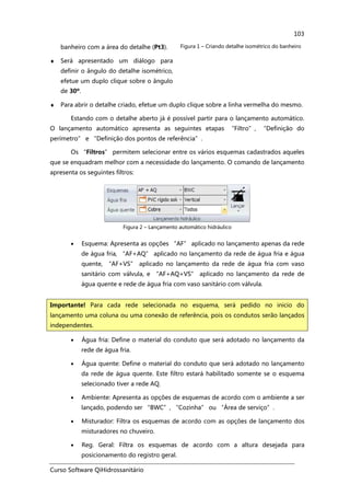 Curso Software QiHidrossanitário
103
banheiro com a área do detalhe (Pt3).
♦ Será apresentado um diálogo para
definir o ângulo do detalhe isométrico,
efetue um duplo clique sobre o ângulo
de 30º.
Figura 1 – Criando detalhe isométrico do banheiro
♦ Para abrir o detalhe criado, efetue um duplo clique sobre a linha vermelha do mesmo.
Estando com o detalhe aberto já é possível partir para o lançamento automático.
O lançamento automático apresenta as seguintes etapas “Filtro”, “Definição do
perímetro” e “Definição dos pontos de referência”.
Os “Filtros” permitem selecionar entre os vários esquemas cadastrados aqueles
que se enquadram melhor com a necessidade do lançamento. O comando de lançamento
apresenta os seguintes filtros:
Figura 2 – Lançamento automático hidráulico
• Esquema: Apresenta as opções “AF” aplicado no lançamento apenas da rede
de água fria, “AF+AQ” aplicado no lançamento da rede de água fria e água
quente, “AF+VS” aplicado no lançamento da rede de água fria com vaso
sanitário com válvula, e “AF+AQ+VS” aplicado no lançamento da rede de
água quente e rede de água fria com vaso sanitário com válvula.
• Água fria: Define o material do conduto que será adotado no lançamento da
rede de água fria.
• Água quente: Define o material do conduto que será adotado no lançamento
da rede de água quente. Este filtro estará habilitado somente se o esquema
selecionado tiver a rede AQ.
• Ambiente: Apresenta as opções de esquemas de acordo com o ambiente a ser
lançado, podendo ser “BWC”, “Cozinha” ou “Área de serviço”.
• Misturador: Filtra os esquemas de acordo com as opções de lançamento dos
misturadores no chuveiro.
• Reg. Geral: Filtra os esquemas de acordo com a altura desejada para
posicionamento do registro geral.
Importante! Para cada rede selecionada no esquema, será pedido no inicio do
lançamento uma coluna ou uma conexão de referência, pois os condutos serão lançados
independentes.
 