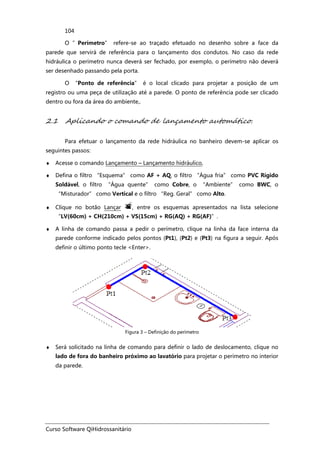 Curso Software QiHidrossanitário
104
O ”Perímetro” refere-se ao traçado efetuado no desenho sobre a face da
parede que servirá de referência para o lançamento dos condutos. No caso da rede
hidráulica o perímetro nunca deverá ser fechado, por exemplo, o perímetro não deverá
ser desenhado passando pela porta.
O “Ponto de referência” é o local clicado para projetar a posição de um
registro ou uma peça de utilização até a parede. O ponto de referência pode ser clicado
dentro ou fora da área do ambiente,.
2.1 Aplicando o comando de lançamento automático.
Para efetuar o lançamento da rede hidráulica no banheiro devem-se aplicar os
seguintes passos:
♦ Acesse o comando Lançamento – Lançamento hidráulico,
♦ Defina o filtro “Esquema” como AF + AQ, o filtro “Água fria” como PVC Rígido
Soldável, o filtro “Água quente” como Cobre, o “Ambiente” como BWC, o
“Misturador” como Vertical e o filtro “Reg. Geral” como Alto.
♦ Clique no botão Lançar , entre os esquemas apresentados na lista selecione
“LV(60cm) + CH(210cm) + VS(15cm) + RG(AQ) + RG(AF)”.
♦ A linha de comando passa a pedir o perímetro, clique na linha da face interna da
parede conforme indicado pelos pontos (Pt1), (Pt2) e (Pt3) na figura a seguir. Após
definir o último ponto tecle <Enter>.
Figura 3 – Definição do perímetro
♦ Será solicitado na linha de comando para definir o lado de deslocamento, clique no
lado de fora do banheiro próximo ao lavatório para projetar o perímetro no interior
da parede.
 