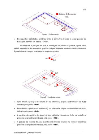 Curso Software QiHidrossanitário
105
Figura 4 – Deslocamento
♦ Em seguida é solicitada a distância entre o perímetro definido e a real posição da
tubulação, defina 5 cm e tecle <Enter>.
Estabelecida a posição em que a tubulação irá passar na parede, agora basta
definir a referência dos elementos que irão compor o detalhe hidráulico. De acordo com a
figura indicada a seguir, estabeleça os seguintes pontos.
Figura 5 – Posição das peças
♦ Para definir a posição da coluna AF ou referência, clique a extremidade do tubo
indicado pelo ponto <Pt4>.
♦ Para definir a posição da coluna AQ ou referência, clique a extremidade do tubo
indicado pelo ponto <Pt5>.
♦ A posição do registro de água fria será definida clicando na linha de referência
presente na arquitetura indicada pelo ponto <Pt6>.
♦ A posição do registro de água quente será definida clicando na linha de referência
presente na arquitetura indicada pelo ponto <Pt7>.
 