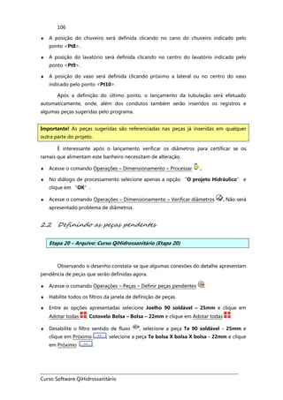 Curso Software QiHidrossanitário
106
♦ A posição do chuveiro será definida clicando no cano do chuveiro indicado pelo
ponto <Pt8>.
♦ A posição do lavatório será definida clicando no centro do lavatório indicado pelo
ponto <Pt9>.
♦ A posição do vaso será definida clicando próximo a lateral ou no centro do vaso
indicado pelo ponto <Pt10>.
Após a definição do último ponto, o lançamento da tubulação será efetuado
automaticamente, onde, além dos condutos também serão inseridos os registros e
algumas peças sugeridas pelo programa.
É interessante após o lançamento verificar os diâmetros para certificar se os
ramais que alimentam este banheiro necessitam de alteração.
♦ Acesse o comando Operações – Dimensionamento – Processar .
♦ No diálogo de processamento selecione apenas a opção “O projeto Hidráulico” e
clique em “OK”.
♦ Acesse o comando Operações – Dimensionamento – Verificar diâmetros . Não será
apresentado problema de diâmetros.
2.2 Definindo as peças pendentes
Etapa 20 – Arquivo: Curso QiHidrossanitário (Etapa 20)
Observando o desenho constata-se que algumas conexões do detalhe apresentam
pendência de peças que serão definidas agora.
♦ Acesse o comando Operações – Peças – Definir peças pendentes .
♦ Habilite todos os filtros da janela de definição de peças.
♦ Entre as opções apresentadas selecione Joelho 90 soldável – 25mm e clique em
Adotar todas , Cotovelo Bolsa – Bolsa – 22mm e clique em Adotar todas .
♦ Desabilite o filtro sentido de fluxo , selecione a peça Te 90 soldável - 25mm e
clique em Próximo , selecione a peça Te bolsa X bolsa X bolsa - 22mm e clique
em Próximo .
Importante! As peças sugeridas são referenciadas nas peças já inseridas em qualquer
outra parte do projeto.
 