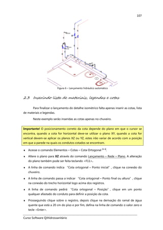 Curso Software QiHidrossanitário
107
Figura 6 – Lançamento hidráulico automático
2.3 Inserindo lista de materiais, legendas e cotas
Para finalizar o lançamento do detalhe isométrico falta apenas inserir as cotas, lista
de materiais e legendas.
Neste exemplo serão inseridas as cotas apenas no chuveiro.
♦ Acesse o comando Elementos – Cotas – Cota Ortogonal .
♦ Altere o plano para XZ através do comando Lançamento – Rede – Plano. A alteração
do plano também pode ser feita teclando <F11>.
♦ A linha de comando indica “Cota ortogonal – Ponto inicial”, clique na conexão do
chuveiro.
♦ A linha de comando passa a indicar “Cota ortogonal – Ponto final ou altura”, clique
na conexão do trecho horizontal logo acima dos registros.
♦ A linha de comando pedirá “Cota ortogonal – Posição”, clique em um ponto
qualquer afastado do conduto para definir a posição da cota.
♦ Prosseguindo clique sobre o registro, depois clique na derivação do ramal de água
quente que está a 20 cm do piso e por fim, defina na linha de comando o valor zero e
tecle <Enter>.
Importante! O posicionamento correto da cota depende do plano em que o cursor se
encontra, quando a cota for horizontal deve-se utilizar o plano XY, quando a cota for
vertical devem-se aplicar os planos XZ ou YZ, estes irão variar de acordo com a posição
em que a parede na quais os condutos cotados se encontram.
 