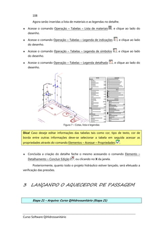 Curso Software QiHidrossanitário
108
Agora serão inseridas a lista de materiais e as legendas no detalhe.
♦ Acesse o comando Operação – Tabelas – Lista de materiais , e clique ao lado do
desenho.
♦ Acesse o comando Operação – Tabelas – Legenda de indicações , e clique ao lado
do desenho.
♦ Acesse o comando Operação – Tabelas – Legenda de símbolos , e clique ao lado
do desenho.
♦ Acesse o comando Operação – Tabelas – Legenda detalhada , e clique ao lado do
desenho.
Figura 7 – Cotas, lista e legendas
♦ Concluída a criação do detalhe feche o mesmo acessando o comando Elemento –
Detalhamento – Concluir Edição , ou clicando no X da janela.
Posteriormente, quanto todo o projeto hidráulico estiver lançado, será efetuado a
verificação das pressões.
3 LANÇANDO O AQUECEDOR DE PASSAGEM
Etapa 21 – Arquivo: Curso QiHidrossanitário (Etapa 21)
Dica! Caso deseje editar informações das tabelas tais como cor, tipo de texto, cor de
borda entre outras informações deve-se selecionar a tabela em seguida acessar as
propriedades através do comando Elementos – Acessar – Propriedades .
 