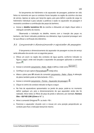 Curso Software QiHidrossanitário
109
Os lançamentos do hidrômetro e do aquecedor de passagem, poderiam ter sido
feitos no momento em que os condutos foram lançados na região da cozinha e da área
de serviço. Apenas se optou por lançá-los agora, pois para definir a perda de carga no
hidrômetro individual e para calcular a potência e vazão no aquecedor de passagem é
necessário considerar a contribuição das peças do banheiro.
♦ Acesse o detalhe isométrico H1 da cozinha e efetuando um duplo clique sobre o
retângulo vermelho do mesmo.
Observando a tubulação no detalhe, mesmo com a inserção das peças no
banheiro, não foram indicados problemas nos diâmetros, logo é possível prosseguir sem
ter que efetuar a verificação dos diâmetros.
3.1 Lançamento e dimensionando o aquecedor de passagem
O lançamento e dimensionamento do aquecedor de passagem na área de serviço
serão efetuados de acordo com os seguintes passos:
♦ Efetue um zoom na região dos condutos de água quente, conforme indicado na
figura a seguir, onde será lançado o aquecedor de passagem aplicando o comando
Zoom .
♦ Acesse o comando Lançamento – Rede – Rede e defina a rede como .
♦ Certifique-se que captura Personalizada esteja ativa.
♦ Altere o plano para XY através do comando Lançamento – Rede – Plano. A alteração
do plano também pode ser feita teclando <F11>.
♦ Acesse o comando Lançamento – Pontos – Aquecedor de passagem .
♦ Clique no centro do conduto indicado na figura a seguir.
♦ Na lista de aquecedores apresentados na janela de peças, pode-se no momento
definir qualquer um, pois o dimensionamento do que aquecedor ainda não foi
realizado. Ative todos os filtros de peça da janela e selecione, por exemplo, Komeco
Slim – GLP KO 13M (22mm x ½”).
♦ Ative o comando Ortogonal ou tecle <F8>.
♦ Posicione o aquecedor clicando com o mouse em uma posição perpendicular ao
conduto para fixar a indicação textual do mesmo.
 
