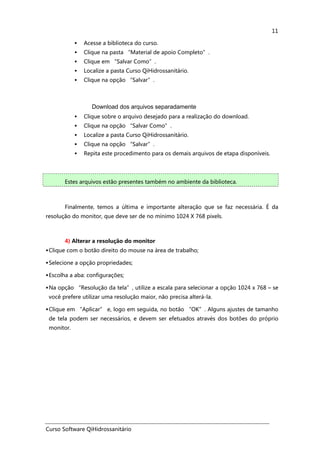 Curso Software QiHidrossanitário
11
Acesse a biblioteca do curso.
Clique na pasta “Material de apoio Completo”.
Clique em “Salvar Como”.
Localize a pasta Curso QiHidrossanitário.
Clique na opção “Salvar”.
Download dos arquivos separadamente
Clique sobre o arquivo desejado para a realização do download.
Clique na opção “Salvar Como”.
Localize a pasta Curso QiHidrossanitário.
Clique na opção “Salvar”.
Repita este procedimento para os demais arquivos de etapa disponíveis.
Estes arquivos estão presentes também no ambiente da biblioteca.
Finalmente, temos a última e importante alteração que se faz necessária. É da
resolução do monitor, que deve ser de no mínimo 1024 X 768 pixels.
4) Alterar a resolução do monitor
Clique com o botão direito do mouse na área de trabalho;
Selecione a opção propriedades;
Escolha a aba: configurações;
Na opção “Resolução da tela”, utilize a escala para selecionar a opção 1024 x 768 – se
você prefere utilizar uma resolução maior, não precisa alterá-la.
Clique em “Aplicar” e, logo em seguida, no botão “OK”. Alguns ajustes de tamanho
de tela podem ser necessários, e devem ser efetuados através dos botões do próprio
monitor.
 