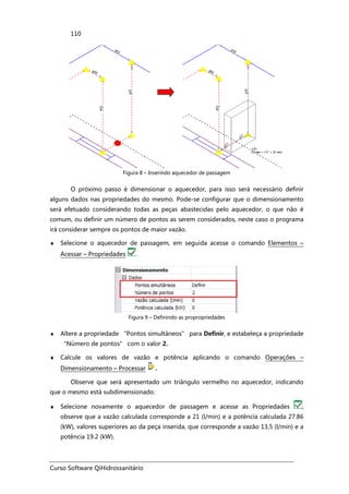 Curso Software QiHidrossanitário
110
Figura 8 – Inserindo aquecedor de passagem
O próximo passo é dimensionar o aquecedor, para isso será necessário definir
alguns dados nas propriedades do mesmo. Pode-se configurar que o dimensionamento
será efetuado considerando todas as peças abastecidas pelo aquecedor, o que não é
comum, ou definir um número de pontos as serem considerados, neste caso o programa
irá considerar sempre os pontos de maior vazão.
♦ Selecione o aquecedor de passagem, em seguida acesse o comando Elementos –
Acessar – Propriedades .
Figura 9 – Definindo as propropriedades
♦ Altere a propriedade “Pontos simultâneos” para Definir, e estabeleça a propriedade
“Número de pontos” com o valor 2.
♦ Calcule os valores de vazão e potência aplicando o comando Operações –
Dimensionamento – Processar .
Observe que será apresentado um triângulo vermelho no aquecedor, indicando
que o mesmo está subdimensionado.
♦ Selecione novamente o aquecedor de passagem e acesse as Propriedades ,
observe que a vazão calculada corresponde a 21 (l/min) e a potência calculada 27.86
(kW), valores superiores ao da peça inserida, que corresponde a vazão 13,5 (l/min) e a
potência 19.2 (kW).
 