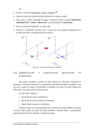 Curso Software QiHidrossanitário
112
♦ Acesse o comando Lançamento – Pontos – Registro .
♦ Clique no centro do conduto indicado pelo ponto na figura a seguir.
♦ Ative todos os filtros da janela de peças, e selecione entre as opções Hidrômetro
individual 5m³/h – 32mm – 20mm (3/4”), que apresenta um ícone cinza.
♦ Ative o comando Ortogonal ou tecle <F8>.
♦ Posicione o hidrômetro clicando com o mouse em uma posição perpendicular ao
conduto para fixar a indicação textual do mesmo.
Figura 10 – Inserindo o hidrômetro individual
4.2 Estabelecendo o comprimento equivalente no
hidrômetro
Para poder considerar a perda de carga correta do hidrômetro individual no
programa, é necessário preencher o comprimento equivalente da peça no cadastro, uma
vez que a perda de carga no hidrômetro é calculada com base na vazão máxima do
hidrômetro e na vazão real de funcionamento.
pH=(36 x Qf)² x (Qmax)-2
• pH=Perda de carga no hidrômetro
• Qf=Vazão de funcionamento no hidrômetro
• Qmax=Vazão máxima no hidrômetro
A tabela a seguir foi construída aplicando as fórmulas de Hazen Willians, Universal
e F-W-S, onde através da perda de carga calculada é possível obter o comprimento
equivalente que deve ser aplicado no cadastro da peça.
 