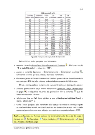 Curso Software QiHidrossanitário
113
Figura 11 – Comprimento equivalente do hidrômetro
Descobrindo a vazão que passa pelo hidrômetro.
♦ Acesse o comando Operações – Dimensionamento – Processar . Selecione a opção
“O projeto Hidráulico” e clique em “OK”.
♦ Acesse o comando Operações – Dimensionamento – Dimensionar condutos .
Selecione o conduto que está antes ou depois do hidrômetro.
♦ Observe na janela de dimensionamento do conduto que a vazão de dimensionamento
corresponde a 0,58 l/s, valor este que será adotado como vazão do hidrômetro.
Efetue a configuração do comprimento equivalente aplicando os seguintes passos:
♦ Acesse o gerenciador de peças através do comando Operações – Peças – Gerenciador
de peças , na sequência, na janela do gerenciador ative o comando que da
acesso aos dados do cadastro.
♦ Selecione na lista, em PVC rígido soldável, a peça o Hidrômetro individual 5m³/h –
32mm – 20mm (3/4”).
♦ Como a vazão que passa pelo hidrômetro é de 0,58l/s, o diâmetro da tubulação ligada
ao hidrômetro é de 32 mm e a fórmula aplicada é a Universal, de acordo com a tabela
apresentada anteriormente, será adotado o comprimento equivalente igual a 27,07.
Dica! A configuração da fórmula aplicada no dimensionamento da perda de carga é
efetuada em Configurações – Projeto hidráulico – Dimensionamento – Água
fria – Pressões – Perda de carga.
 