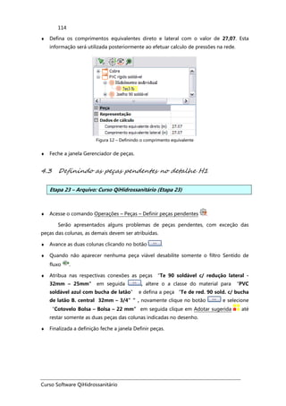 Curso Software QiHidrossanitário
114
♦ Defina os comprimentos equivalentes direto e lateral com o valor de 27,07. Esta
informação será utilizada posteriormente ao efetuar calculo de pressões na rede.
Figura 12 – Definindo o comprimento equivalente
♦ Feche a janela Gerenciador de peças.
4.3 Definindo as peças pendentes no detalhe H1
Etapa 23 – Arquivo: Curso QiHidrossanitário (Etapa 23)
♦ Acesse o comando Operações – Peças – Definir peças pendentes .
Serão apresentados alguns problemas de peças pendentes, com exceção das
peças das colunas, as demais devem ser atribuídas.
♦ Avance as duas colunas clicando no botão .
♦ Quando não aparecer nenhuma peça viável desabilite somente o filtro Sentido de
fluxo .
♦ Atribua nas respectivas conexões as peças “Te 90 soldável c/ redução lateral -
32mm – 25mm” em seguida , altere o a classe do material para “PVC
soldável azul com bucha de latão” e defina a peça “Te de red. 90 sold. c/ bucha
de latão B. central 32mm – 3/4””, novamente clique no botão e selecione
“Cotovelo Bolsa – Bolsa – 22 mm” em seguida clique em Adotar sugerida até
restar somente as duas peças das colunas indicadas no desenho.
♦ Finalizada a definição feche a janela Definir peças.
 