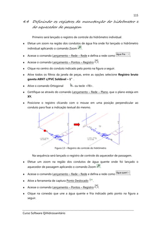 Curso Software QiHidrossanitário
115
4.4 Definindo os registros de manutenção do hidrômetro e
do aquecedor de passagem
Primeiro será lançado o registro de controle do hidrômetro individual.
♦ Efetue um zoom na região dos condutos de água fria onde foi lançado o hidrômetro
individual aplicando o comando Zoom .
♦ Acesse o comando Lançamento – Rede – Rede e defina a rede como .
♦ Acesse o comando Lançamento – Pontos – Registro .
♦ Clique no centro do conduto indicado pelo ponto na figura a seguir.
♦ Ative todos os filtros da janela de peças, entre as opções selecione Registro bruto
gaveta ABNT c/PVC Soldável – 1”.
♦ Ative o comando Ortogonal ou tecle <F8>.
♦ Certifique-se através do comando Lançamento – Rede – Plano, que o plano esteja em
XY.
♦ Posicione o registro clicando com o mouse em uma posição perpendicular ao
conduto para fixar a indicação textual do mesmo.
Figura 13 – Registro de controle do hidrômetro
Na sequência será lançado o registro de controle do aquecedor de passagem.
♦ Efetue um zoom na região dos condutos de água quente onde foi lançado o
aquecedor de passagem aplicando o comando Zoom .
♦ Acesse o comando Lançamento – Rede – Rede e defina a rede como .
♦ Ative a ferramenta de captura Ponto Deslocado .
♦ Acesse o comando Lançamento – Pontos – Registro .
♦ Clique na conexão que une a água quente e fria indicado pelo ponto na figura a
seguir.
 