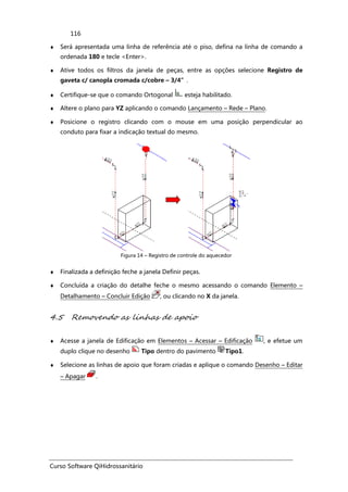 Curso Software QiHidrossanitário
116
♦ Será apresentada uma linha de referência até o piso, defina na linha de comando a
ordenada 180 e tecle <Enter>.
♦ Ative todos os filtros da janela de peças, entre as opções selecione Registro de
gaveta c/ canopla cromada c/cobre – 3/4”.
♦ Certifique-se que o comando Ortogonal esteja habilitado.
♦ Altere o plano para YZ aplicando o comando Lançamento – Rede – Plano.
♦ Posicione o registro clicando com o mouse em uma posição perpendicular ao
conduto para fixar a indicação textual do mesmo.
Figura 14 – Registro de controle do aquecedor
♦ Finalizada a definição feche a janela Definir peças.
♦ Concluída a criação do detalhe feche o mesmo acessando o comando Elemento –
Detalhamento – Concluir Edição , ou clicando no X da janela.
4.5 Removendo as linhas de apoio
♦ Acesse a janela de Edificação em Elementos – Acessar – Edificação , e efetue um
duplo clique no desenho Tipo dentro do pavimento Tipo1.
♦ Selecione as linhas de apoio que foram criadas e aplique o comando Desenho – Editar
– Apagar .
 