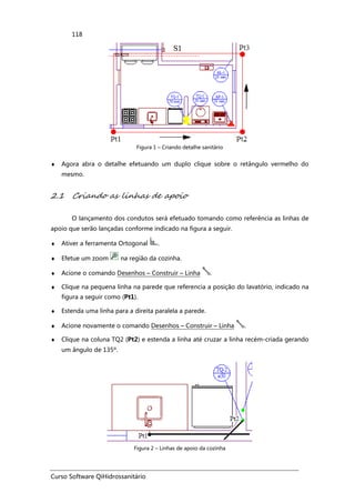 Curso Software QiHidrossanitário
118
Figura 1 – Criando detalhe sanitário
♦ Agora abra o detalhe efetuando um duplo clique sobre o retângulo vermelho do
mesmo.
2.1 Criando as linhas de apoio
O lançamento dos condutos será efetuado tomando como referência as linhas de
apoio que serão lançadas conforme indicado na figura a seguir.
♦ Ativer a ferramenta Ortogonal .
♦ Efetue um zoom na região da cozinha.
♦ Acione o comando Desenhos – Construir – Linha .
♦ Clique na pequena linha na parede que referencia a posição do lavatório, indicado na
figura a seguir como (Pt1).
♦ Estenda uma linha para a direita paralela a parede.
♦ Acione novamente o comando Desenhos – Construir – Linha .
♦ Clique na coluna TQ2 (Pt2) e estenda a linha até cruzar a linha recém-criada gerando
um ângulo de 135º.
Figura 2 – Linhas de apoio da cozinha
 