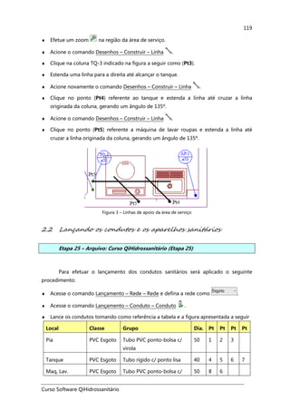 Curso Software QiHidrossanitário
119
♦ Efetue um zoom na região da área de serviço.
♦ Acione o comando Desenhos – Construir – Linha .
♦ Clique na coluna TQ-3 indicado na figura a seguir como (Pt3).
♦ Estenda uma linha para a direita até alcançar o tanque.
♦ Acione novamente o comando Desenhos – Construir – Linha .
♦ Clique no ponto (Pt4) referente ao tanque e estenda a linha até cruzar a linha
originada da coluna, gerando um ângulo de 135º.
♦ Acione o comando Desenhos – Construir – Linha .
♦ Clique no ponto (Pt5) referente a máquina de lavar roupas e estenda a linha até
cruzar a linha originada da coluna, gerando um ângulo de 135º.
Figura 3 – Linhas de apoio da área de serviço
2.2 Lançando os condutos e os aparelhos sanitários
Etapa 25 – Arquivo: Curso QiHidrossanitário (Etapa 25)
Para efetuar o lançamento dos condutos sanitários será aplicado o seguinte
procedimento:
♦ Acesse o comando Lançamento – Rede – Rede e defina a rede como .
♦ Acesse o comando Lançamento – Conduto – Conduto .
♦ Lance os condutos tomando como referência a tabela e a figura apresentada a seguir
Local Classe Grupo Dia. Pt Pt Pt Pt
Pia PVC Esgoto Tubo PVC ponto-bolsa c/
virola
50 1 2 3
Tanque PVC Esgoto Tubo rígido c/ ponto lisa 40 4 5 6 7
Maq, Lav. PVC Esgoto Tubo PVC ponto-bolsa c/ 50 8 6
 